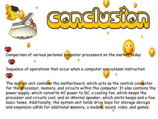 Comparison of various personal computer processors on the market today
Sequence of operations that occur when a computer executesan instruction
The system unit contains the motherboard, which acts as the central connector
for the processor, memory, and circuits within the computer. It also contains the
power supply, which converts AC power to DC; a cooling fan, which keeps the
processor and circuits cool; and an internal speaker, which emits beeps and a few
basic tones. Additionally, the system unit holds drive bays for storage devices
and expansion cards for additional memory, a modem, sound, video, and games.
 