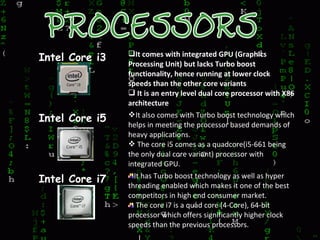 Intel Core i3 It comes with integrated GPU (Graphics
Processing Unit) but lacks Turbo boost
functionality, hence running at lower clock
speeds than the other core variants
 It is an entry level dual core processor with X86
architecture
Intel Core i5 It also comes with Turbo boost technology which
helps in meeting the processor based demands of
heavy applications.
 The core i5 comes as a quadcore(i5-661 being
the only dual core variant) processor with
integrated GPU.
Intel Core i7 It has Turbo boost technology as well as hyper
threading enabled which makes it one of the best
competitors in high end consumer market.
The core i7 is a quad core (4-Core), 64-bit
processor which offers significantly higher clock
speeds than the previous processors.
 