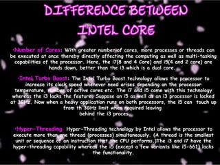 •Number of Cores: With greater number of cores, more processes or threads can
be executed at once thereby directly affecting the computing as well as multi-tasking
capabilities of the processor. Here, the i7(8 and 4 Core) and i5(4 and 2 core) are
hands down, better than the i3 which is a dual core.
•Intel Turbo Boost: The Intel Turbo Boost technology allows the processor to
increase its clock speed whenever need arises depending on the processor
temperature, number of active cores etc. The i7 and i5 come with this technology
whereas the i3 lacks the feature. Suppose an i5 as well as an i3 processor is locked
at 3GHz. Now when a heavy application runs on both processors, the i5 can touch up
from th 3GHz limit when required leaving
behind the i3 proces.
•Hyper-Threading: Hyper-Threading technology by Intel allows the processor to
execute more than one thread (processes) simultaneously. (A thread is the smallest
unit or sequence of an instruction that the CPU performs.)The i3 and i7 have the
hyper-threading capability whereas the i5 (except a few variants like i5-661) lacks
the functionality.
 