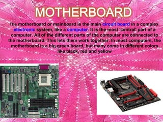 The motherboard or mainboard is the main circuit board in a complex 
electronic system, like a computer. It is the most 'central' part of a 
computer. All of the different parts of the computer are connected to 
the motherboard. This lets them work together. In most computers, the 
motherboard is a big green board, but many come in different colors 
like black, red and yellow
 