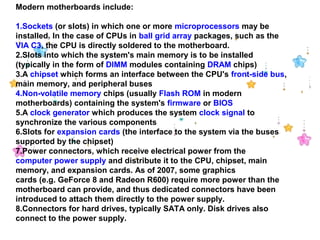 Modern motherboards include:
1.Sockets (or slots) in which one or more microprocessors may be 
installed. In the case of CPUs in ball grid array packages, such as the
VIA C3, the CPU is directly soldered to the motherboard.
2.Slots into which the system's main memory is to be installed 
(typically in the form of DIMM modules containing DRAM chips)
3.A chipset which forms an interface between the CPU's front-side bus, 
main memory, and peripheral buses
4.Non-volatile memory chips (usually Flash ROM in modern 
motherboards) containing the system's firmware or BIOS
5.A clock generator which produces the system clock signal to 
synchronize the various components
6.Slots for expansion cards (the interface to the system via the buses 
supported by the chipset)
7.Power connectors, which receive electrical power from the 
computer power supply and distribute it to the CPU, chipset, main 
memory, and expansion cards. As of 2007, some graphics 
cards (e.g. GeForce 8 and Radeon R600) require more power than the 
motherboard can provide, and thus dedicated connectors have been 
introduced to attach them directly to the power supply.
8.Connectors for hard drives, typically SATA only. Disk drives also 
connect to the power supply.
 
