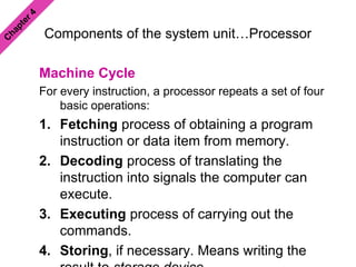 Components of the system unit…Processor
Machine Cycle
For every instruction, a processor repeats a set of four
basic operations:
1. Fetching process of obtaining a program
instruction or data item from memory.
2. Decoding process of translating the
instruction into signals the computer can
execute.
3. Executing process of carrying out the
commands.
4. Storing, if necessary. Means writing the
 
