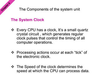 The Components of the system unit
The System Clock
 Every CPU has a clock, It’s a small quartz
crystal circuit , which generates regular
clock pulses that control the timing of all
computer operations.
 Processing actions occur at each “tick” of
the electronic clock.
 The Speed of the clock determines the
speed at which the CPU can process data.
 