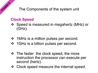 The Components of the system unit
Clock Speed
 Speed is measured in megahertz (MHz) or
(GHz).
 1MHz is a million pulses per second.
 1GHz is a billion pulses per second.
 The faster the clock speed, the more
instruction the processor can execute per
second (hertz).
 Clock speed measure the internal speed.
 