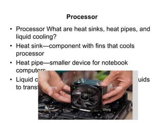 Processor
• Processor What are heat sinks, heat pipes, and
liquid cooling?
• Heat sink—component with fins that cools
processor
• Heat pipe—smaller device for notebook
computers
• Liquid cooling—uses a continuous flow of fluids
to transfer heat away
 