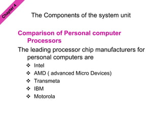 The Components of the system unit
Comparison of Personal computer
Processors
The leading processor chip manufacturers for
personal computers are
 Intel
 AMD ( advanced Micro Devices)
 Transmeta
 IBM
 Motorola
 