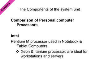 The Components of the system unit
Comparison of Personal computer
Processors
Intel
Pentium M processor used in Notebook &
Tablet Computers .
 Xeon & Itanium processor, are ideal for
workstations and servers.
 