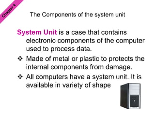 The Components of the system unit
System Unit is a case that contains
electronic components of the computer
used to process data.
 Made of metal or plastic to protects the
internal components from damage.
 All computers have a system unit. It is
available in variety of shapes & sizes.
 