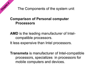 The Components of the system unit
Comparison of Personal computer
Processors
AMD is the leading manufacturer of Intel-
compatible processors.
It less expensive than Intel processors.
Transmeta is manufacturer of Intel-compatible
processors, specializes in processors for
mobile computers and devices.
 