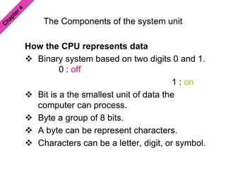 The Components of the system unit
How the CPU represents data
 Binary system based on two digits 0 and 1.
0 : off
1 : on
 Bit is a the smallest unit of data the
computer can process.
 Byte a group of 8 bits.
 A byte can be represent characters.
 Characters can be a letter, digit, or symbol.
 