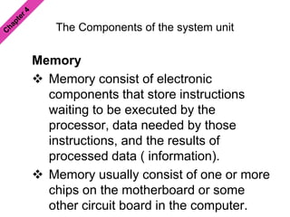 The Components of the system unit
Memory
 Memory consist of electronic
components that store instructions
waiting to be executed by the
processor, data needed by those
instructions, and the results of
processed data ( information).
 Memory usually consist of one or more
chips on the motherboard or some
other circuit board in the computer.
 
