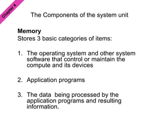 The Components of the system unit
Memory
Stores 3 basic categories of items:
1. The operating system and other system
software that control or maintain the
compute and its devices
2. Application programs
3. The data being processed by the
application programs and resulting
information.
 