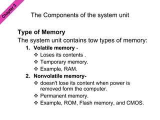 The Components of the system unit
Type of Memory
The system unit contains tow types of memory:
1. Volatile memory -
 Loses its contents .
 Temporary memory.
 Example, RAM.
2. Nonvolatile memory-
 doesn't lose its content when power is
removed form the computer.
 Permanent memory.
 Example, ROM, Flash memory, and CMOS.
 
