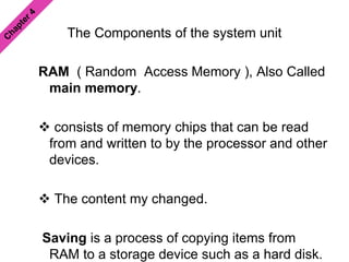 The Components of the system unit
RAM ( Random Access Memory ), Also Called
main memory.
 consists of memory chips that can be read
from and written to by the processor and other
devices.
 The content my changed.
Saving is a process of copying items from
RAM to a storage device such as a hard disk.
 