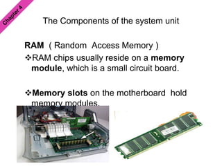 The Components of the system unit
RAM ( Random Access Memory )
RAM chips usually reside on a memory
module, which is a small circuit board.
Memory slots on the motherboard hold
memory modules.
 