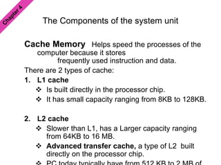The Components of the system unit
Cache Memory Helps speed the processes of the
computer because it stores
frequently used instruction and data.
There are 2 types of cache:
1. L1 cache
 Is built directly in the processor chip.
 It has small capacity ranging from 8KB to 128KB.
2. L2 cache
 Slower than L1, has a Larger capacity ranging
from 64KB to 16 MB.
 Advanced transfer cache, a type of L2 built
directly on the processor chip.
 