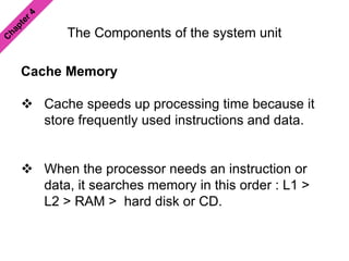 The Components of the system unit
Cache Memory
 Cache speeds up processing time because it
store frequently used instructions and data.
 When the processor needs an instruction or
data, it searches memory in this order : L1 >
L2 > RAM > hard disk or CD.
 