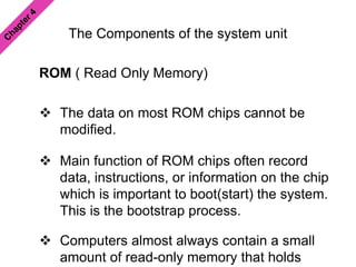 The Components of the system unit
ROM ( Read Only Memory)
 The data on most ROM chips cannot be
modified.
 Main function of ROM chips often record
data, instructions, or information on the chip
which is important to boot(start) the system.
This is the bootstrap process.
 Computers almost always contain a small
amount of read-only memory that holds
 