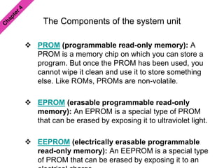 The Components of the system unit
 PROM (programmable read-only memory): A
PROM is a memory chip on which you can store a
program. But once the PROM has been used, you
cannot wipe it clean and use it to store something
else. Like ROMs, PROMs are non-volatile.
 EPROM (erasable programmable read-only
memory): An EPROM is a special type of PROM
that can be erased by exposing it to ultraviolet light.
 EEPROM (electrically erasable programmable
read-only memory): An EEPROM is a special type
of PROM that can be erased by exposing it to an
 