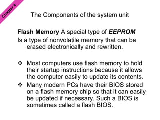 The Components of the system unit
Flash Memory A special type of EEPROM
Is a type of nonvolatile memory that can be
erased electronically and rewritten.
 Most computers use flash memory to hold
their startup instructions because it allows
the computer easily to update its contents.
 Many modern PCs have their BIOS stored
on a flash memory chip so that it can easily
be updated if necessary. Such a BIOS is
sometimes called a flash BIOS.
 