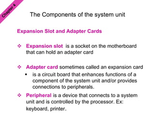 The Components of the system unit
Expansion Slot and Adapter Cards
 Expansion slot is a socket on the motherboard
that can hold an adapter card
 Adapter card sometimes called an expansion card
 is a circuit board that enhances functions of a
component of the system unit and/or provides
connections to peripherals.
 Peripheral is a device that connects to a system
unit and is controlled by the processor. Ex:
keyboard, printer.
 