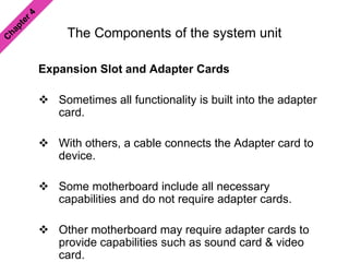 The Components of the system unit
Expansion Slot and Adapter Cards
 Sometimes all functionality is built into the adapter
card.
 With others, a cable connects the Adapter card to
device.
 Some motherboard include all necessary
capabilities and do not require adapter cards.
 Other motherboard may require adapter cards to
provide capabilities such as sound card & video
card.
 
