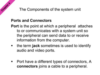 The Components of the system unit
Ports and Connectors
Port is the point at which a peripheral attaches
to or communicates with a system unit so
the peripheral can send data to or receive
information from the computer.
 the term jack sometimes is used to identify
audio and video ports.
 Port have a different types of connectors, A
connectors joins a cable to a peripheral.
 