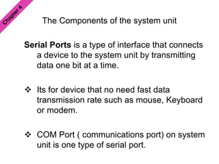The Components of the system unit
Serial Ports is a type of interface that connects
a device to the system unit by transmitting
data one bit at a time.
 Its for device that no need fast data
transmission rate such as mouse, Keyboard
or modem.
 COM Port ( communications port) on system
unit is one type of serial port.
 