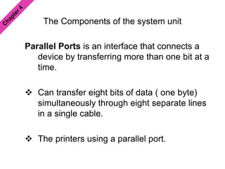 The Components of the system unit
Parallel Ports is an interface that connects a
device by transferring more than one bit at a
time.
 Can transfer eight bits of data ( one byte)
simultaneously through eight separate lines
in a single cable.
 The printers using a parallel port.
 
