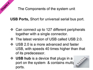 The Components of the system unit
USB Ports, Short for universal serial bus port.
 Can connect up to 127 different peripherals
together with a single connector.
 The latest version of USB called USB 2.0.
 USB 2.0 is a more advanced and faster
USB, with speeds 40 times higher than that
of its predecessor.
 USB hub is a device that plugs in a USB
port on the system & contains multiple USB
ports.
 