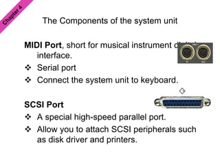 The Components of the system unit
MIDI Port, short for musical instrument digital
interface.
 Serial port
 Connect the system unit to keyboard.
SCSI Port
 A special high-speed parallel port.
 Allow you to attach SCSI peripherals such
as disk driver and printers.
 