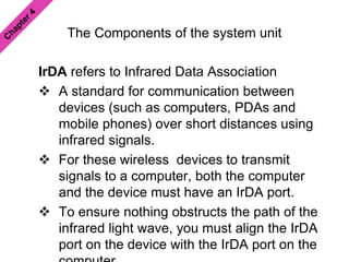 The Components of the system unit
IrDA refers to Infrared Data Association
 A standard for communication between
devices (such as computers, PDAs and
mobile phones) over short distances using
infrared signals.
 For these wireless devices to transmit
signals to a computer, both the computer
and the device must have an IrDA port.
 To ensure nothing obstructs the path of the
infrared light wave, you must align the IrDA
port on the device with the IrDA port on the
 