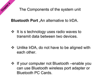 The Components of the system unit
Bluetooth Port ,An alternative to IrDA.
 It is s technology uses radio waves to
transmit data between two devices.
 Unlike IrDA, do not have to be aligned with
each other.
 If your computer not Bluetooth –enable you
can use Bluetooth wireless port adapter or
Bluetooth PC Cards.
 