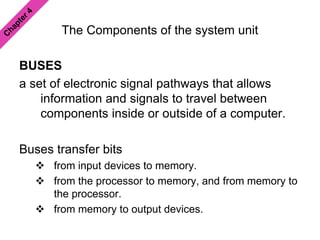 The Components of the system unit
BUSES
a set of electronic signal pathways that allows
information and signals to travel between
components inside or outside of a computer.
Buses transfer bits
 from input devices to memory.
 from the processor to memory, and from memory to
the processor.
 from memory to output devices.
 