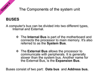 The Components of the system unit
BUSES
A computer's bus can be divided into two different types,
Internal and External.
 The Internal Bus is part of the motherboard and
connects the processor to main memory. It's also
referred to as the System Bus.
 The External Bus allows the processor to
communicate with peripherals. It is generally
slower than the system bus. Another name for
the External Bus, is the Expansion Bus.
Buses consist of two part: Data bus and Address bus.
 