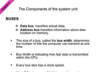 The Components of the system unit
BUSES
 Data bus transfers actual data.
 Address bus transfers information about data
location on memory.
 The size of a bus, called the bus width, determines
the number of bits the computer can transmit at one
time.
 Bus Width is indicating how fast data is transmitted
within the CPU.
 Every bus also has a clock speed.
 