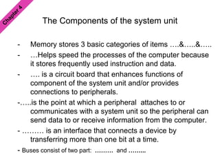 The Components of the system unit
- Memory stores 3 basic categories of items ….&…..&…..
- …Helps speed the processes of the computer because
it stores frequently used instruction and data.
- …. is a circuit board that enhances functions of
component of the system unit and/or provides
connections to peripherals.
-…..is the point at which a peripheral attaches to or
communicates with a system unit so the peripheral can
send data to or receive information from the computer.
- ……… is an interface that connects a device by
transferring more than one bit at a time.
- Buses consist of two part: ……… and ……...
 