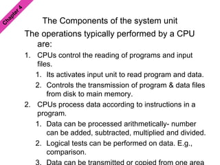 The Components of the system unit
The operations typically performed by a CPU
are:
1. CPUs control the reading of programs and input
files.
1. Its activates input unit to read program and data.
2. Controls the transmission of program & data files
from disk to main memory.
2. CPUs process data according to instructions in a
program.
1. Data can be processed arithmetically- number
can be added, subtracted, multiplied and divided.
2. Logical tests can be performed on data. E.g.,
comparison.
 