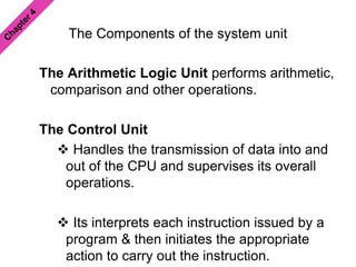 The Components of the system unit
The Arithmetic Logic Unit performs arithmetic,
comparison and other operations.
The Control Unit
 Handles the transmission of data into and
out of the CPU and supervises its overall
operations.
 Its interprets each instruction issued by a
program & then initiates the appropriate
action to carry out the instruction.
 