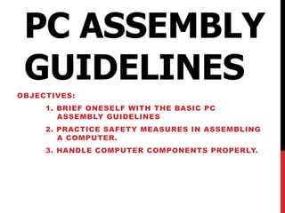 PC ASSEMBLY
GUIDELINES
OBJECTIVES:
1. BRIEF ONESELF WITH THE BASIC PC
ASSEMBLY GUIDELINES
2. PRACTICE SAFETY MEASURES IN ASSEMBLING
A COMPUTER.
3. HANDLE COMPUTER COMPONENTS PROPERLY.
 