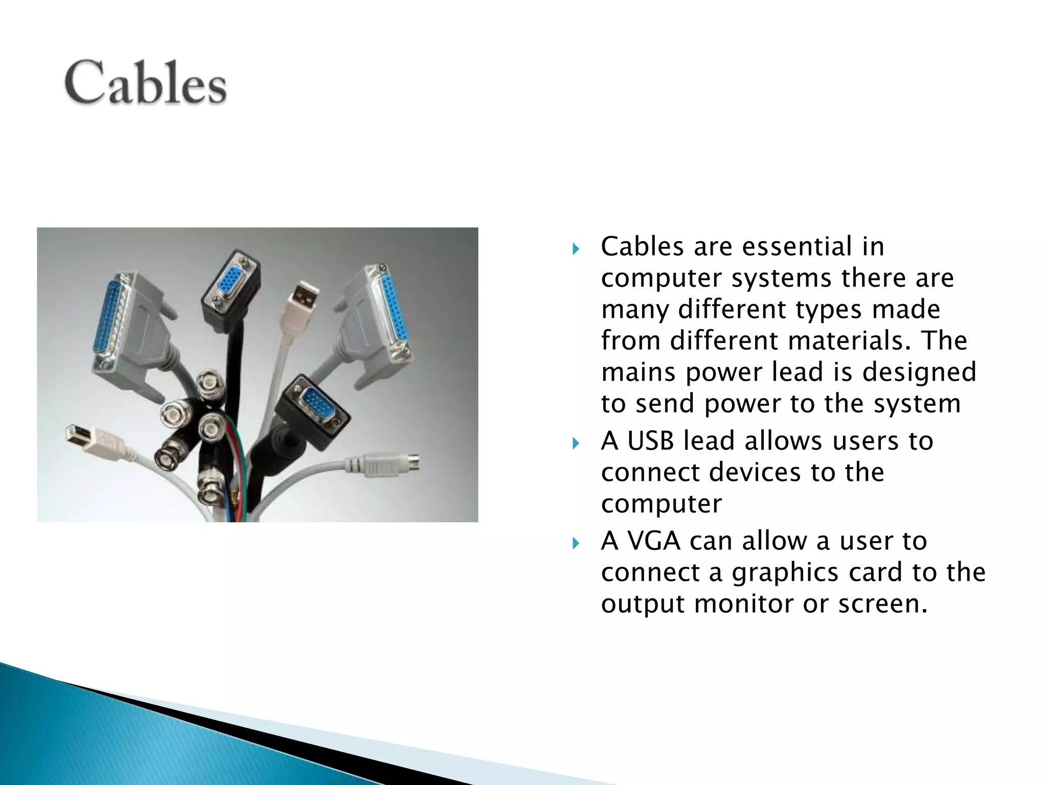 Cables are essential in computer systems there are many different types made from different materials. The mains power lead is designed to send power to the systemA USB lead allows users to connect devices to the computerA VGA can allow a user to connect a graphics card to the output monitor or screen.Cables