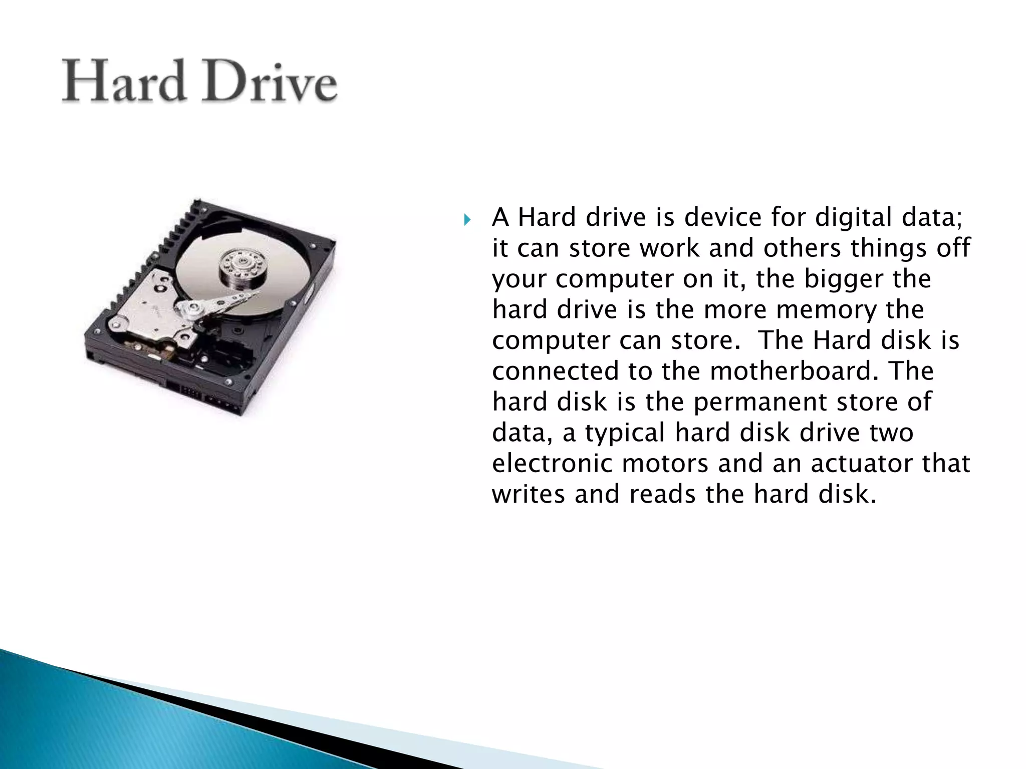 A Hard drive is device for digital data; it can store work and others things off your computer on it, the bigger the hard drive is the more memory the computer can store.  The Hard disk is connected to the motherboard. The hard disk is the permanent store of data, a typical hard disk drive two electronic motors and an actuator that writes and reads the hard disk.Hard Drive
