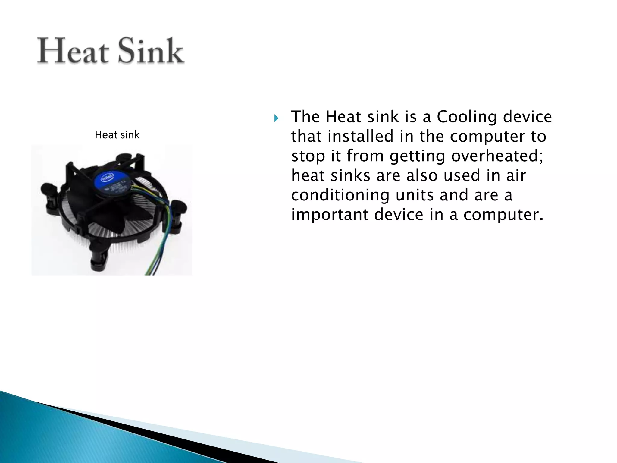 The Heat sink is a Cooling device that installed in the computer to stop it from getting overheated; heat sinks are also used in air conditioning units and are a important device in a computer. Heat SinkHeat sink