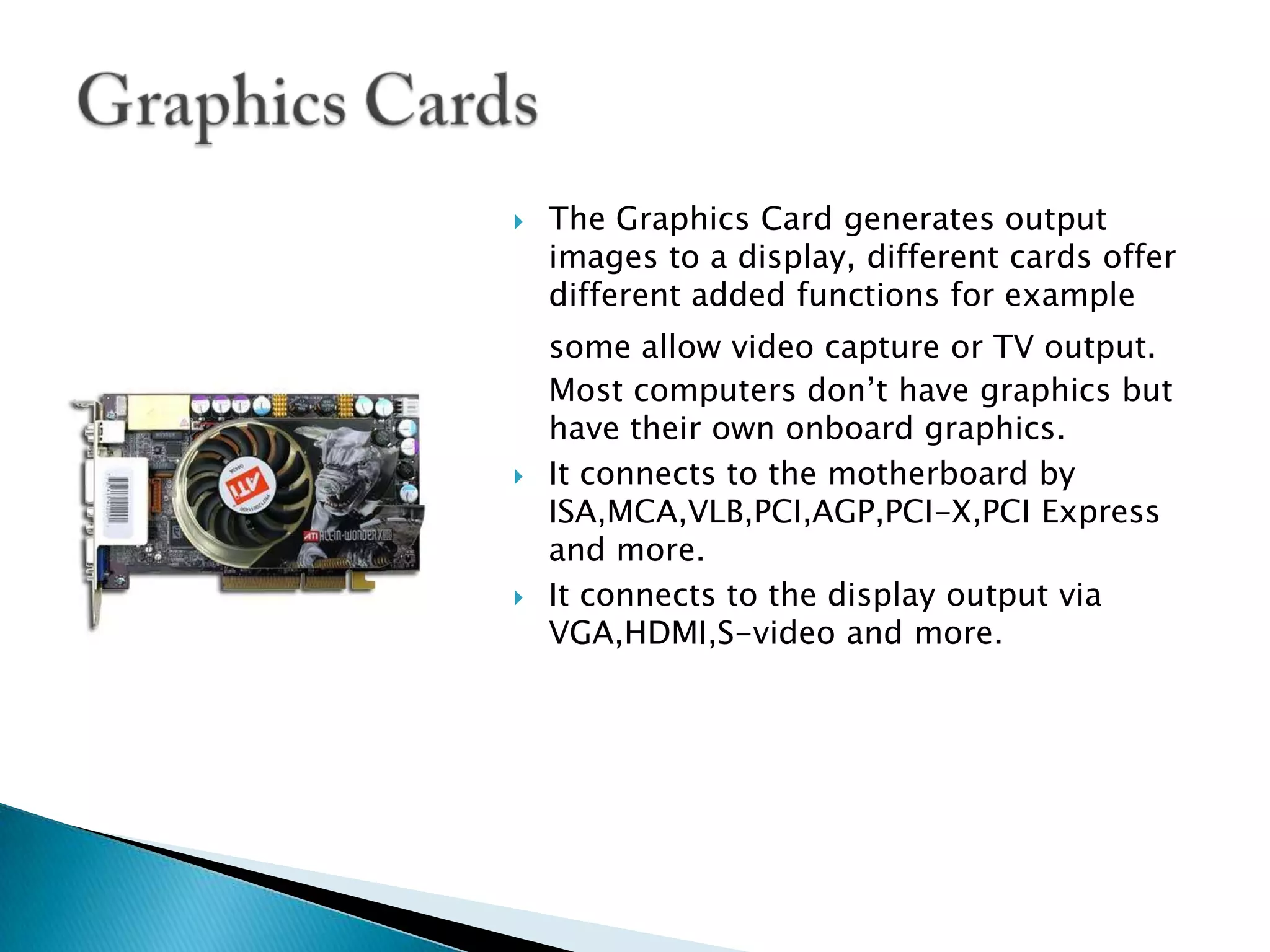 The Graphics Card generates output images to a display, different cards offer different added functions for example some allow video capture or TV output.Most computers don’t have graphics but have their own onboard graphics.It connects to the motherboard by ISA,MCA,VLB,PCI,AGP,PCI-X,PCI Express and more.It connects to the display output via VGA,HDMI,S-video and more.Graphics Cards
