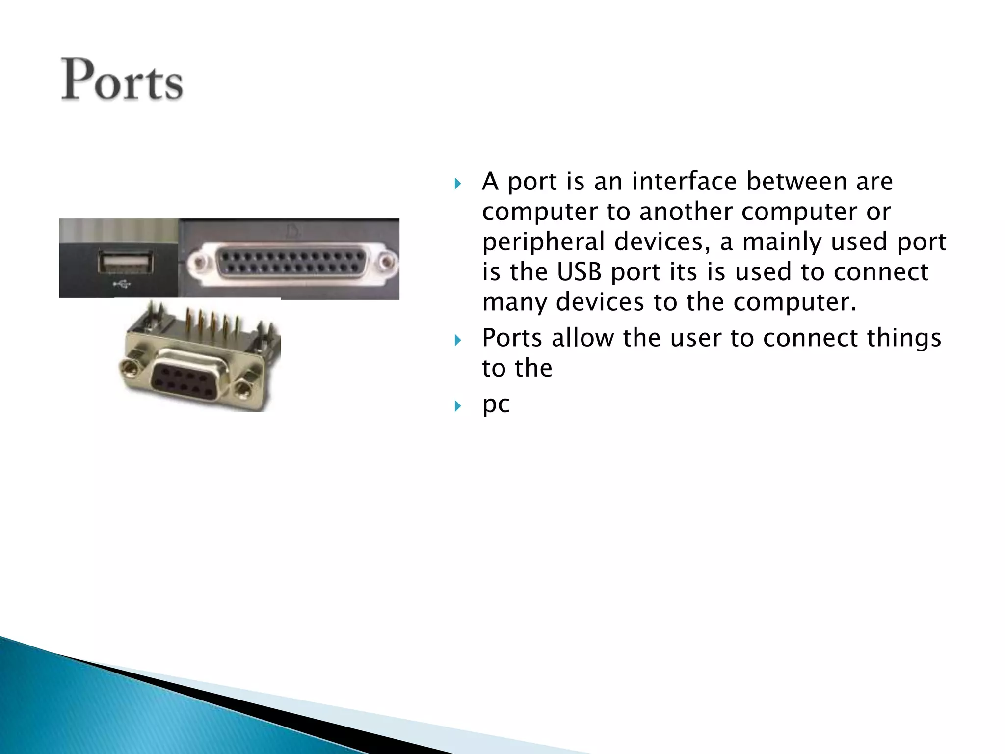 A port is an interface between are computer to another computer or peripheral devices, a mainly used port is the USB port its is used to connect many devices to the computer. Ports allow the user to connect things to the pcPorts