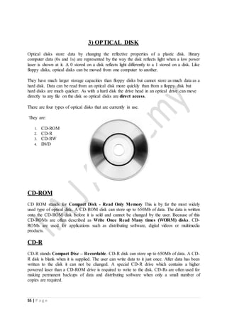 55 | P a g e
3) OPTICAL DISK
Optical disks store data by changing the reflective properties of a plastic disk. Binary
computer data (0s and 1s) are represented by the way the disk reflects light when a low power
laser is shown at it. A 0 stored on a disk reflects light differently to a 1 stored on a disk. Like
floppy disks, optical disks can be moved from one computer to another.
They have much larger storage capacities than floppy disks but cannot store as much data as a
hard disk. Data can be read from an optical disk more quickly than from a floppy disk but
hard disks are much quicker. As with a hard disk the drive head in an optical drive can move
directly to any file on the disk so optical disks are direct access.
There are four types of optical disks that are currently in use.
They are:
1. CD-ROM
2. CD-R
3. CD-RW
4. DVD
CD-ROM
CD ROM stands for Compact Disk - Read Only Memory This is by far the most widely
used type of optical disk. A CD-ROM disk can store up to 650Mb of data. The data is written
onto the CD-ROM disk before it is sold and cannot be changed by the user. Because of this
CD-ROMs are often described as Write Once Read Many times (WORM) disks. CD-
ROMs are used for applications such as distributing software, digital videos or multimedia
products.
CD-R
CD-R stands Compact Disc – Recordable. CD-R disk can store up to 650Mb of data. A CD-
R disk is blank when it is supplied. The user can write data to it just once. After data has been
written to the disk it can not be changed. A special CD-R drive which contains a higher
powered laser than a CD-ROM drive is required to write to the disk. CD-Rs are often used for
making permanent backups of data and distributing software when only a small number of
copies are required.
 