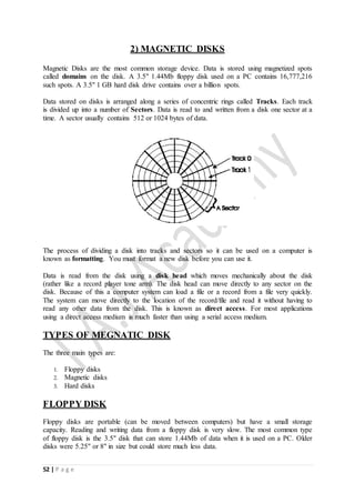 52 | P a g e
2) MAGNETIC DISKS
Magnetic Disks are the most common storage device. Data is stored using magnetized spots
called domains on the disk. A 3.5" 1.44Mb floppy disk used on a PC contains 16,777,216
such spots. A 3.5" 1 GB hard disk drive contains over a billion spots.
Data stored on disks is arranged along a series of concentric rings called Tracks. Each track
is divided up into a number of Sectors. Data is read to and written from a disk one sector at a
time. A sector usually contains 512 or 1024 bytes of data.
The process of dividing a disk into tracks and sectors so it can be used on a computer is
known as formatting. You must format a new disk before you can use it.
Data is read from the disk using a disk head which moves mechanically about the disk
(rather like a record player tone arm). The disk head can move directly to any sector on the
disk. Because of this a computer system can load a file or a record from a file very quickly.
The system can move directly to the location of the record/file and read it without having to
read any other data from the disk. This is known as direct access. For most applications
using a direct access medium is much faster than using a serial access medium.
TYPES OF MEGNATIC DISK
The three main types are:
1. Floppy disks
2. Magnetic disks
3. Hard disks
FLOPPY DISK
Floppy disks are portable (can be moved between computers) but have a small storage
capacity. Reading and writing data from a floppy disk is very slow. The most common type
of floppy disk is the 3.5" disk that can store 1.44Mb of data when it is used on a PC. Older
disks were 5.25" or 8" in size but could store much less data.
 