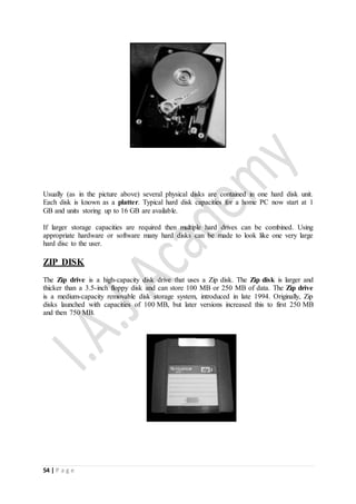 54 | P a g e
Usually (as in the picture above) several physical disks are contained in one hard disk unit.
Each disk is known as a platter. Typical hard disk capacities for a home PC now start at 1
GB and units storing up to 16 GB are available.
If larger storage capacities are required then multiple hard drives can be combined. Using
appropriate hardware or software many hard disks can be made to look like one very large
hard disc to the user.
ZIP DISK
The Zip drive is a high-capacity disk drive that uses a Zip disk. The Zip disk is larger and
thicker than a 3.5-inch floppy disk and can store 100 MB or 250 MB of data. The Zip drive
is a medium-capacity removable disk storage system, introduced in late 1994. Originally, Zip
disks launched with capacities of 100 MB, but later versions increased this to first 250 MB
and then 750 MB.
 