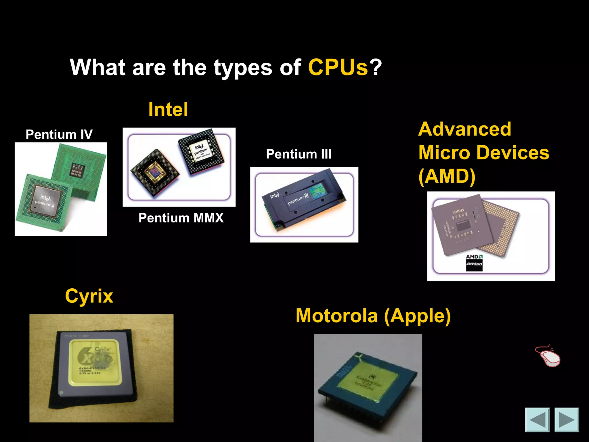 What are the types of CPUs? 
Intel 
Advanced 
Micro Devices 
(AMD) 
Cyrix 
Motorola (Apple) 
Pentium IV 
Pentium MMX 
Pentium III 
 