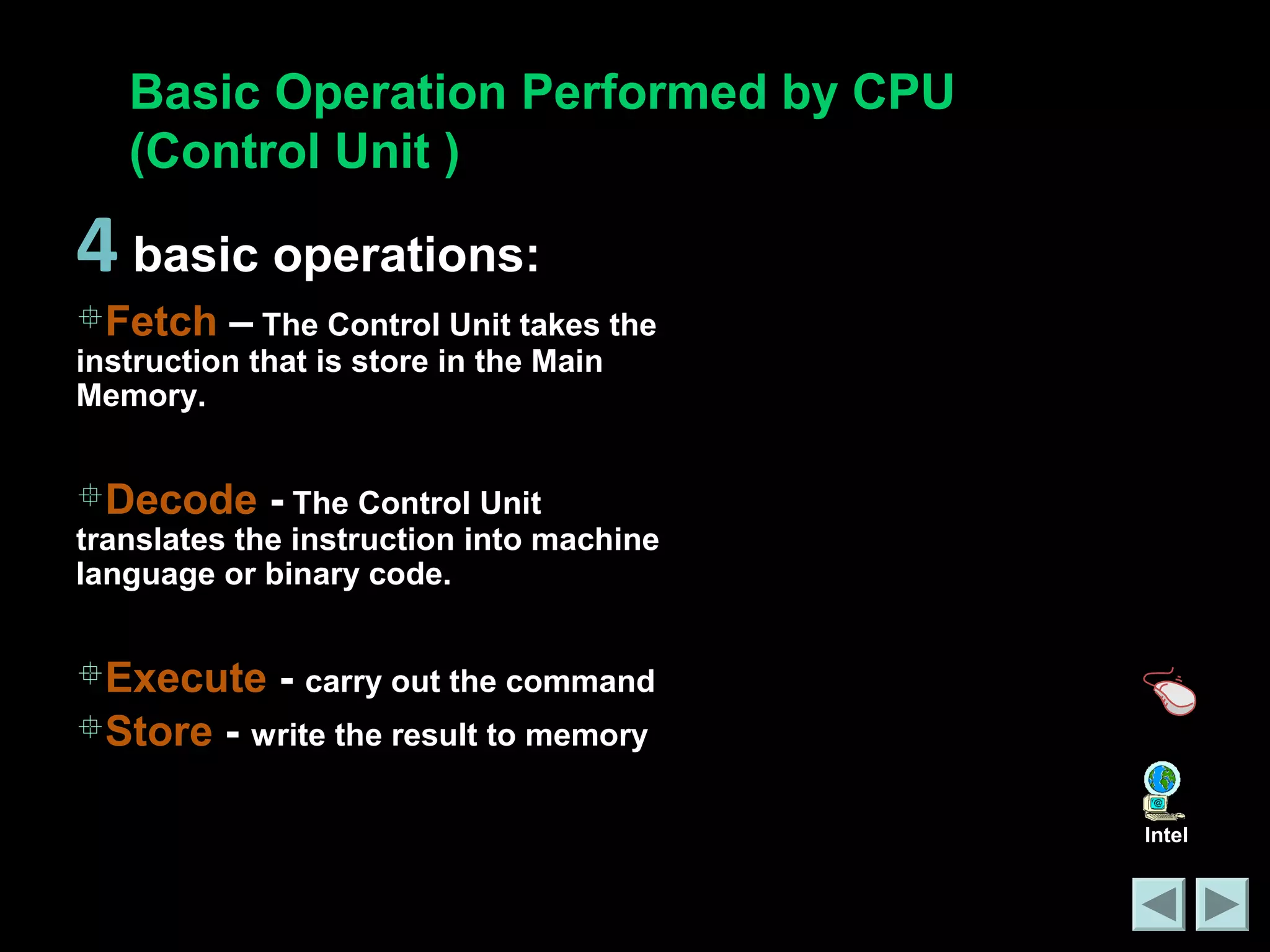 Basic Operation Performed by CPU 
(Control Unit ) 
Intel 
4 basic operations: 
Fetch – The Control Unit takes the 
instruction that is store in the Main 
Memory. 
Decode - The Control Unit 
translates the instruction into machine 
language or binary code. 
Execute - carry out the command 
Store - write the result to memory 
 